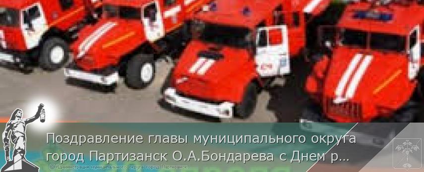 Поздравление главы муниципального округа город Партизанск О.А.Бондарева с Днем работников пожарной охраны | Администрация муниципального округа город Партизанск Приморского края Официальный сайт