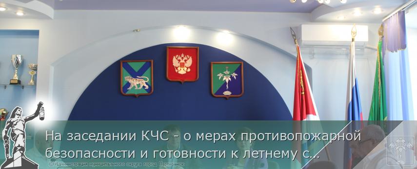 На заседании КЧС - о мерах противопожарной безопасности и готовности к летнему сезону  | Администрация муниципального округа город Партизанск Приморского края Официальный сайт