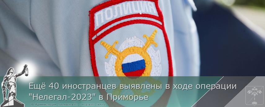 Ещё 40 иностранцев выявлены в ходе операции &quot;Нелегал-2023&quot; в Приморье